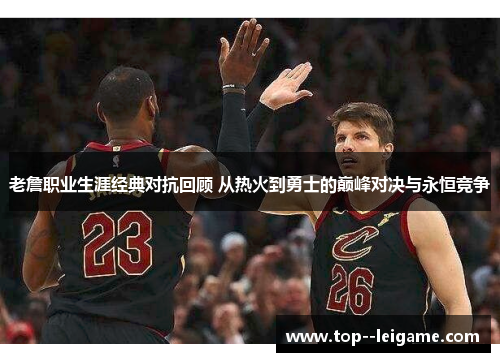 老詹职业生涯经典对抗回顾 从热火到勇士的巅峰对决与永恒竞争