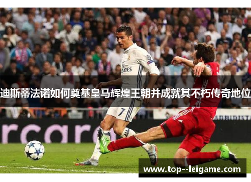 迪斯蒂法诺如何奠基皇马辉煌王朝并成就其不朽传奇地位 迪斯蒂法诺如何奠基皇马辉煌王朝并成就其不朽传奇地位