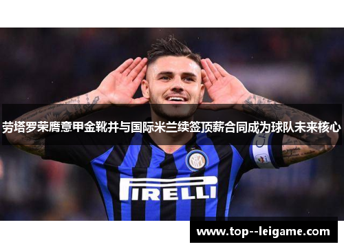 劳塔罗荣膺意甲金靴并与国际米兰续签顶薪合同成为球队未来核心