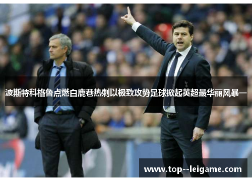 波斯特科格鲁点燃白鹿巷热刺以极致攻势足球掀起英超最华丽风暴一 波斯特科格鲁点燃白鹿巷热刺以极致攻势足球掀起英超最华丽风暴一