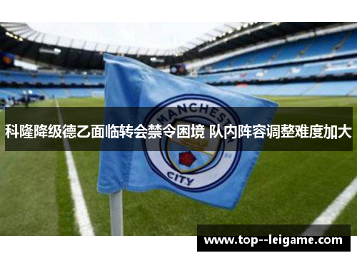 科隆降级德乙面临转会禁令困境 队内阵容调整难度加大