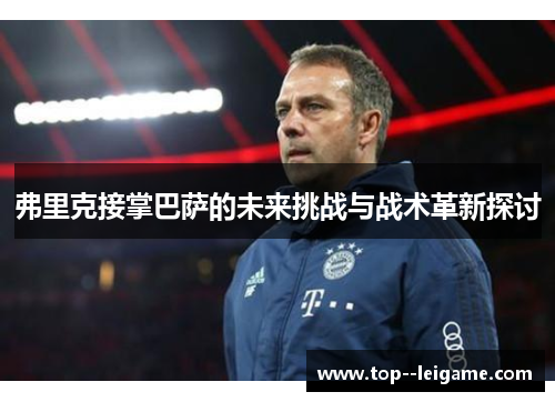 弗里克接掌巴萨的未来挑战与战术革新探讨