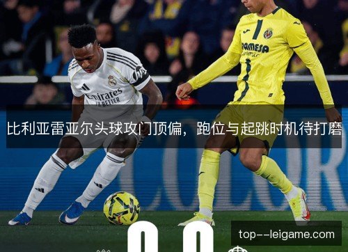 比利亚雷亚尔头球攻门顶偏，跑位与起跳时机待打磨